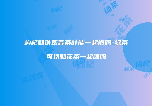 枸杞和铁观音茶叶能一起泡吗-绿茶可以和花茶一起喝吗