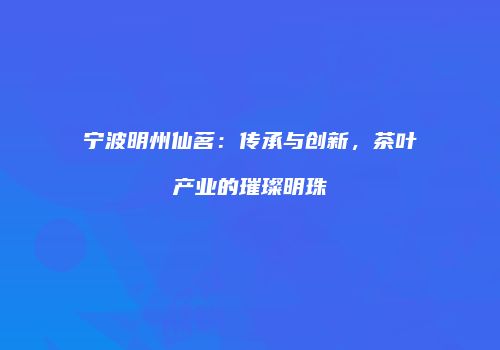 宁波明州仙茗：传承与创新，茶叶产业的璀璨明珠