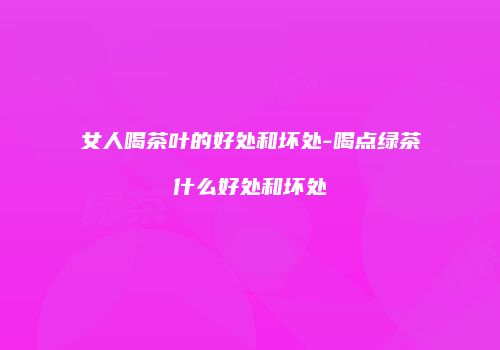 女人喝茶叶的好处和坏处-喝点绿茶什么好处和坏处
