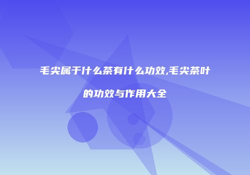 毛尖属于什么茶有什么功效,毛尖茶叶的功效与作用大全