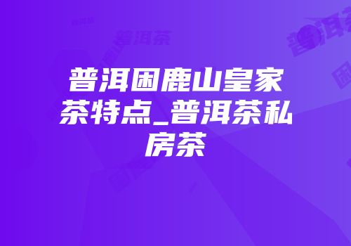 普洱困鹿山皇家茶特点_普洱茶私房茶