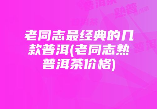 老同志最经典的几款普洱(老同志熟普洱茶价格)