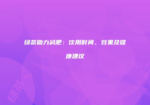 绿茶助力减肥：饮用时间、效果及健康建议