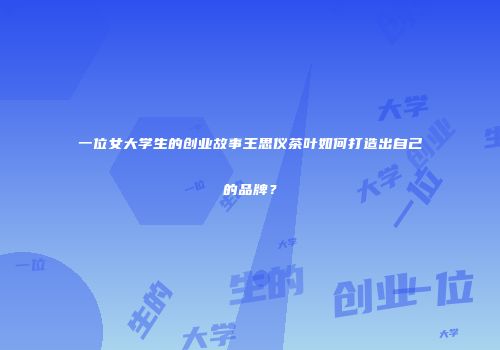 一位女大学生的创业故事王思仪茶叶如何打造出自己的品牌？