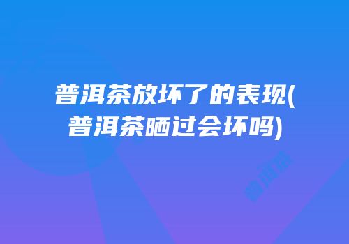 普洱茶放坏了的表现(普洱茶晒过会坏吗)