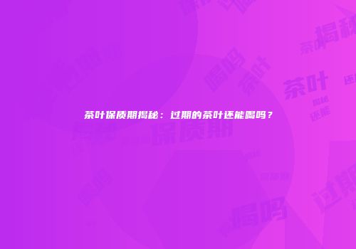 茶叶保质期揭秘：过期的茶叶还能喝吗？
