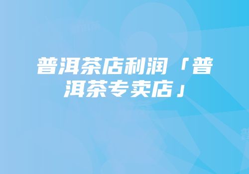普洱茶店利润「普洱茶专卖店」