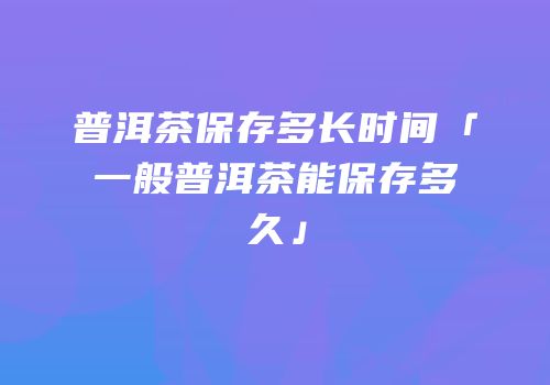 普洱茶保存多长时间「一般普洱茶能保存多久」