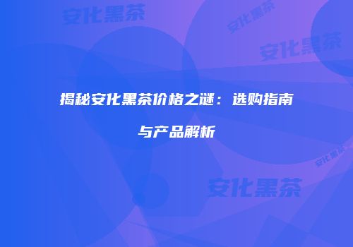揭秘安化黑茶价格之谜：选购指南与产品解析