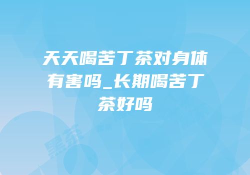 天天喝苦丁茶对身体有害吗_长期喝苦丁茶好吗