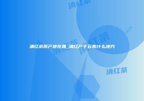 滇红茶原产地在哪_滇红产于云南什么地方