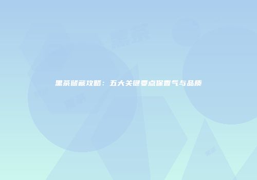 黑茶储藏攻略：五大关键要点保香气与品质
