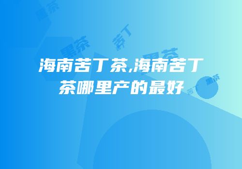 海南苦丁茶,海南苦丁茶哪里产的最好