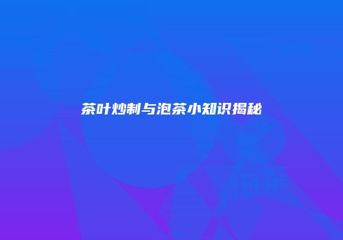 茶叶炒制与泡茶小知识揭秘