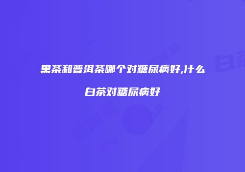 黑茶和普洱茶哪个对糖尿病好,什么白茶对糖尿病好