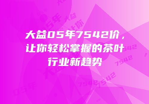 大益05年7542价，让你轻松掌握的茶叶行业新趋势