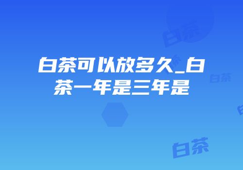 白茶可以放多久_白茶一年是三年是
