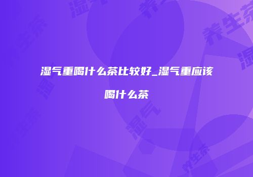 湿气重喝什么茶比较好_湿气重应该喝什么茶