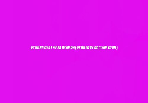 过期的茶叶可以沤肥吗(过期茶叶能当肥料吗)
