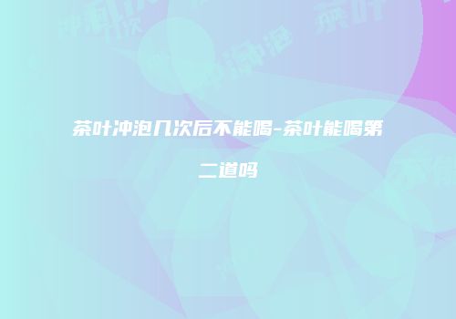 茶叶冲泡几次后不能喝-茶叶能喝第二道吗