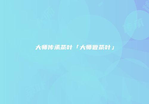大师传承茶叶「大师做茶叶」