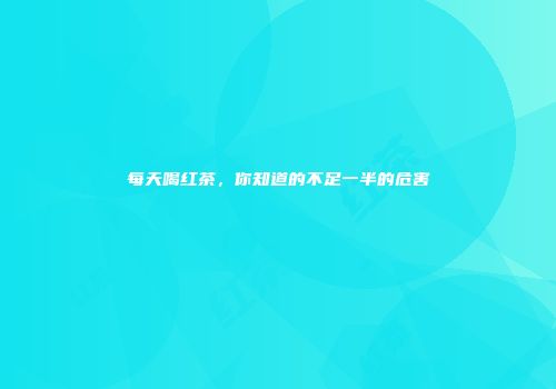 每天喝红茶，你知道的不足一半的危害