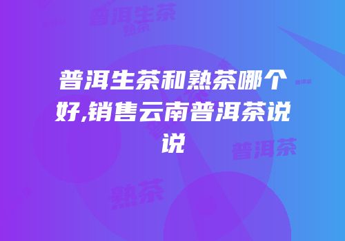 普洱生茶和熟茶哪个好,销售云南普洱茶说说