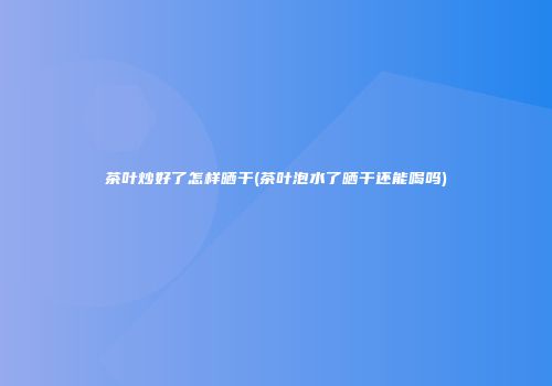 茶叶炒好了怎样晒干(茶叶泡水了晒干还能喝吗)