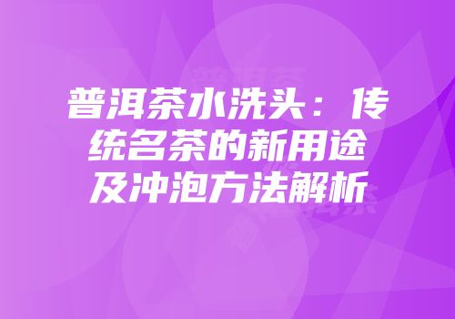 普洱茶水洗头：传统名茶的新用途及冲泡方法解析