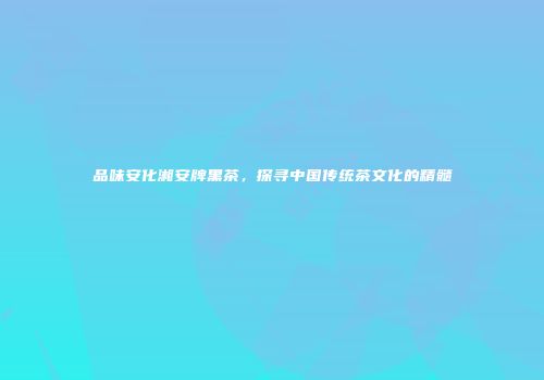 品味安化湘安牌黑茶，探寻中国传统茶文化的精髓