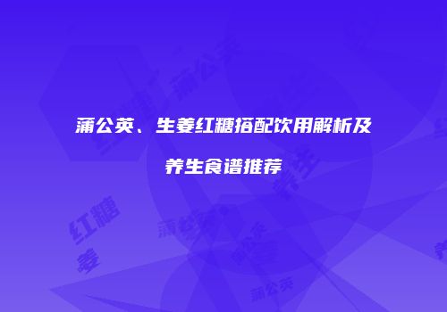 蒲公英、生姜红糖搭配饮用解析及养生食谱推荐
