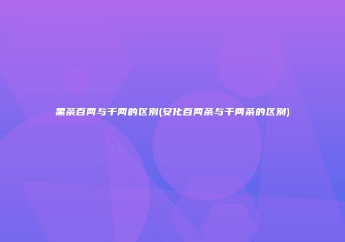 黑茶百两与千两的区别(安化百两茶与千两茶的区别)