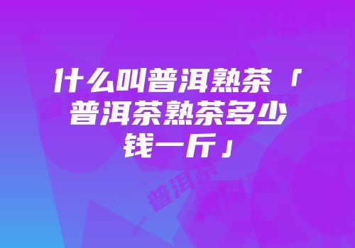 什么叫普洱熟茶「普洱茶熟茶多少钱一斤」