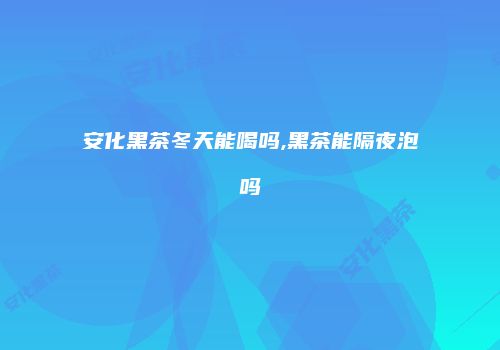 安化黑茶冬天能喝吗,黑茶能隔夜泡吗