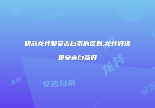 明前龙井和安吉白茶的区别,龙井好还是安吉白茶好