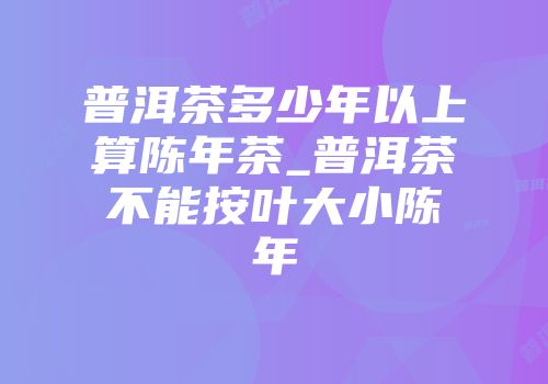 普洱茶多少年以上算陈年茶_普洱茶不能按叶大小陈年