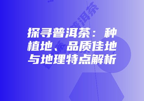 探寻普洱茶：种植地、品质佳地与地理特点解析