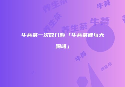 牛蒡茶一次放几颗「牛蒡茶能每天喝吗」