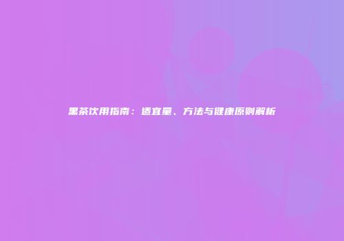 黑茶饮用指南：适宜量、方法与健康原则解析