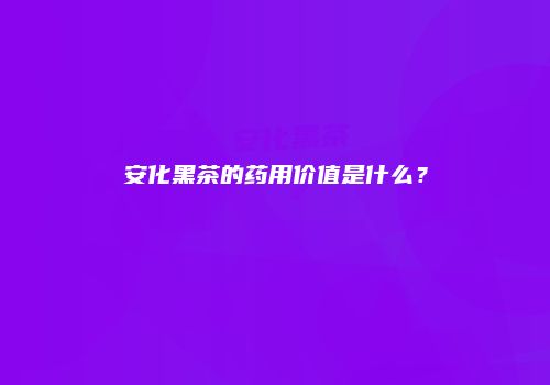 安化黑茶的药用价值是什么？