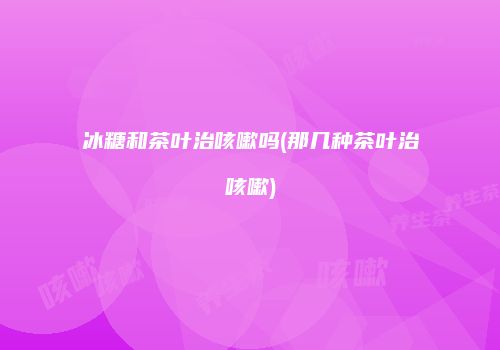 冰糖和茶叶治咳嗽吗(那几种茶叶治咳嗽)