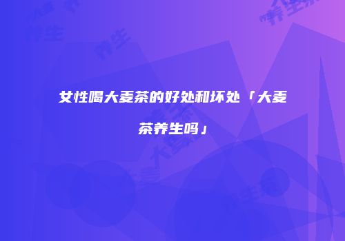 女性喝大麦茶的好处和坏处「大麦茶养生吗」