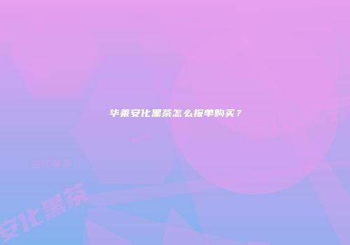 华莱安化黑茶怎么报单购买？