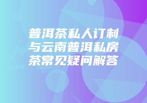 普洱茶私人订制与云南普洱私房茶常见疑问解答