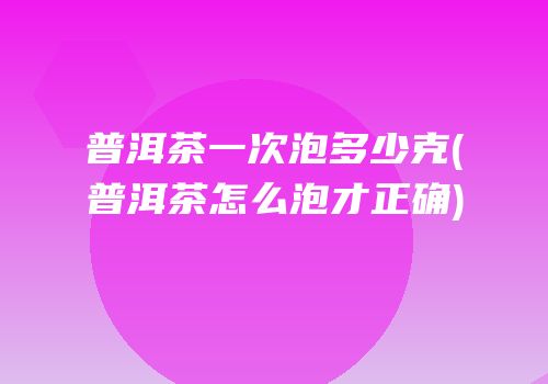 普洱茶一次泡多少克(普洱茶怎么泡才正确)