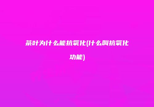 茶叶为什么能抗氧化(什么叫抗氧化功能)