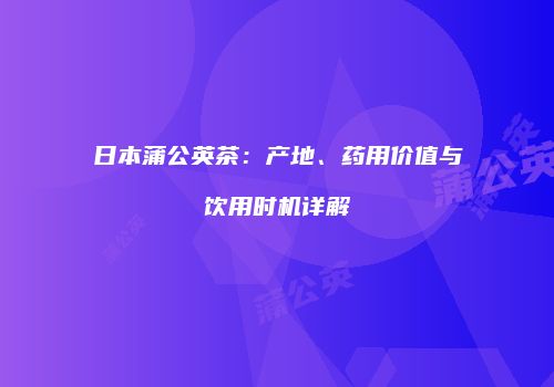 日本蒲公英茶：产地、药用价值与饮用时机详解