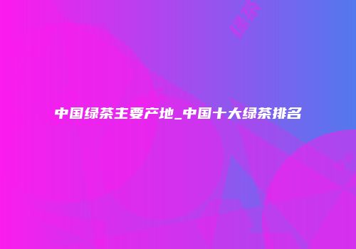中国绿茶主要产地_中国十大绿茶排名
