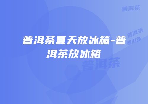 普洱茶夏天放冰箱-普洱茶放冰箱