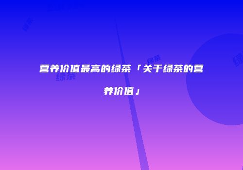 营养价值最高的绿茶「关于绿茶的营养价值」
